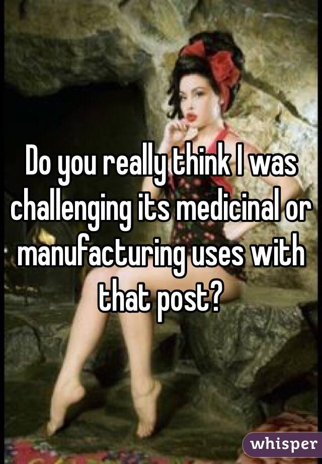 Do you really think I was challenging its medicinal or manufacturing uses with that post?