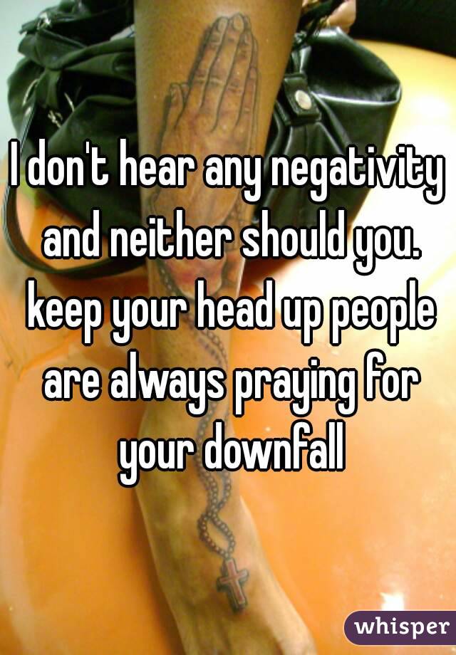I don't hear any negativity and neither should you. keep your head up people are always praying for your downfall