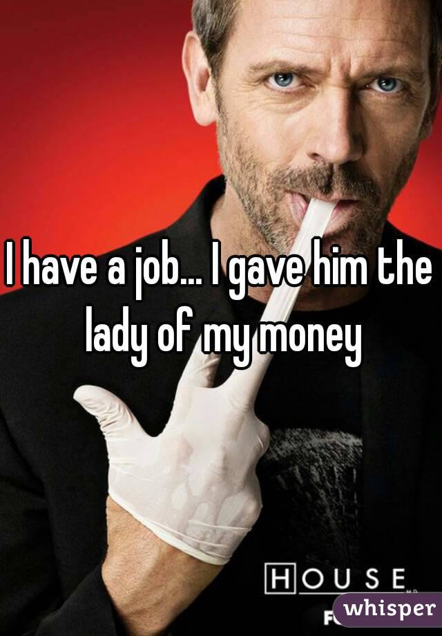 I have a job... I gave him the lady of my money