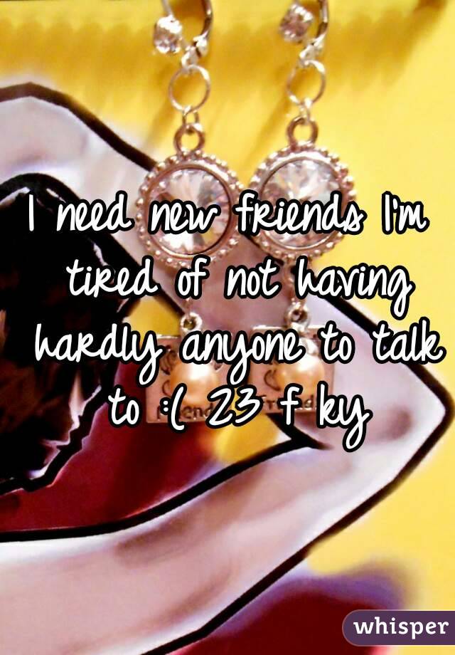 I need new friends I'm tired of not having hardly anyone to talk to :( 23 f ky