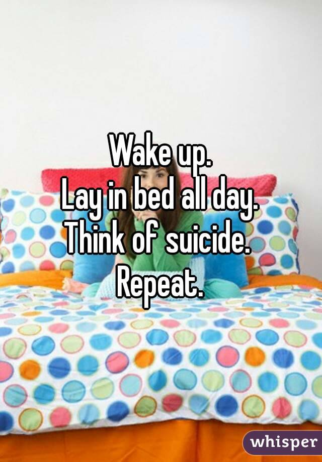 Wake up.
Lay in bed all day.
Think of suicide. 
Repeat.
