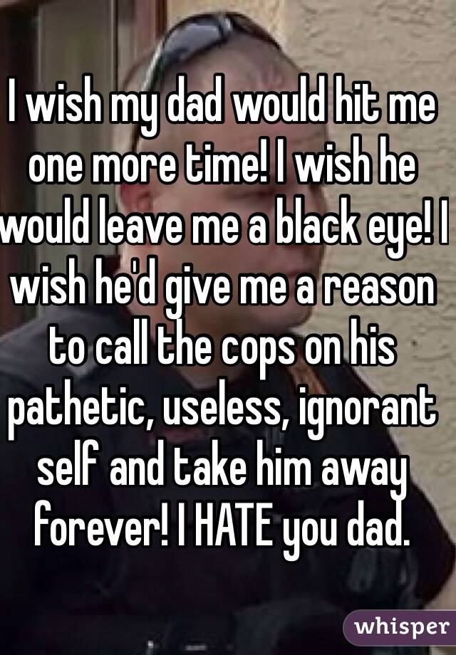 I wish my dad would hit me one more time! I wish he would leave me a black eye! I wish he'd give me a reason to call the cops on his pathetic, useless, ignorant self and take him away forever! I HATE you dad.
