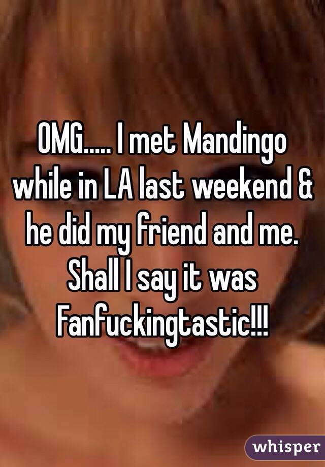 OMG..... I met Mandingo while in LA last weekend & he did my friend and me. Shall I say it was Fanfuckingtastic!!!
