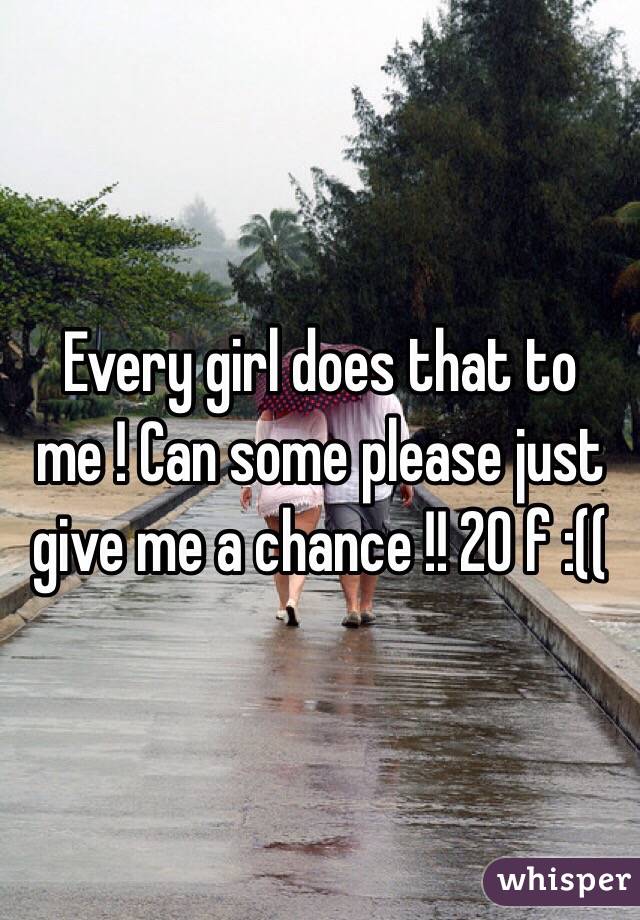 Every girl does that to me ! Can some please just give me a chance !! 20 f :(( 