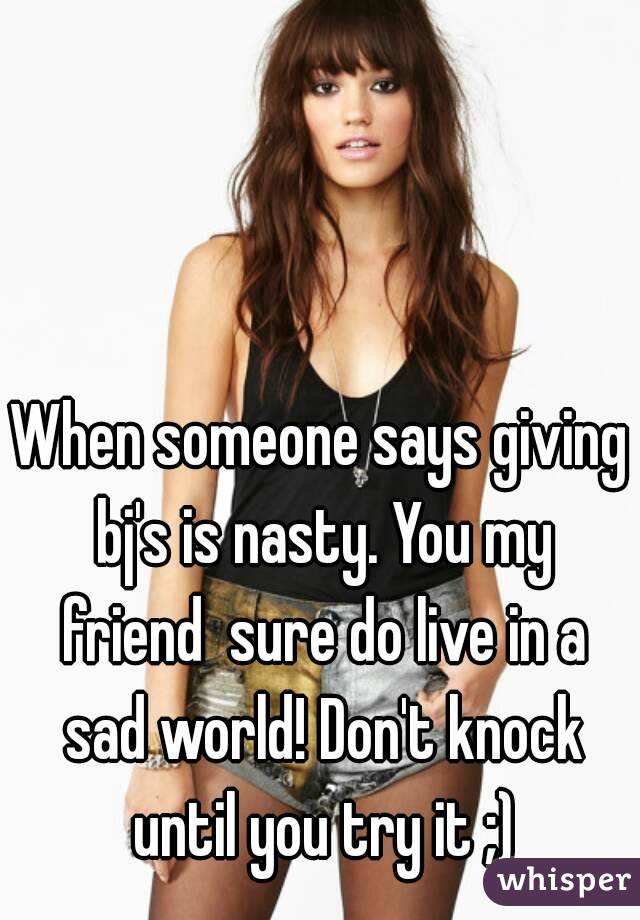 When someone says giving bj's is nasty. You my friend  sure do live in a sad world! Don't knock until you try it ;)