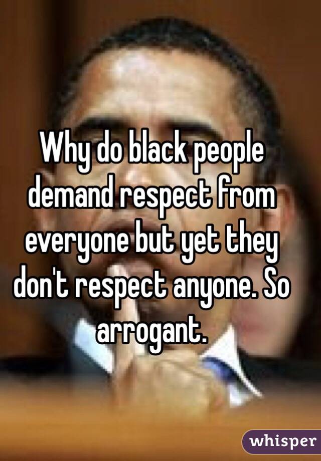 Why do black people demand respect from everyone but yet they don't respect anyone. So arrogant.