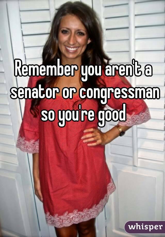 Remember you aren't a senator or congressman so you're good 