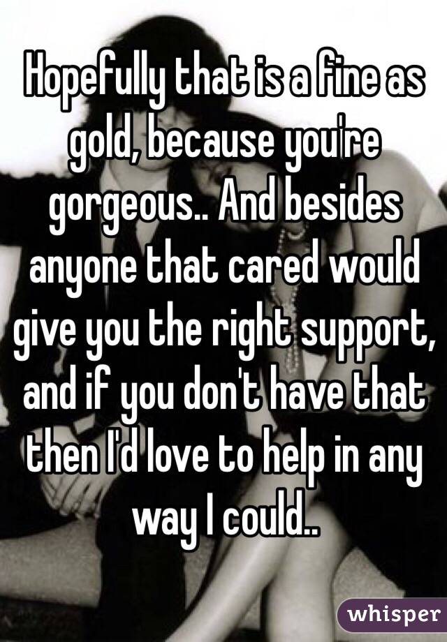 Hopefully that is a fine as gold, because you're gorgeous.. And besides anyone that cared would give you the right support, and if you don't have that then I'd love to help in any way I could..