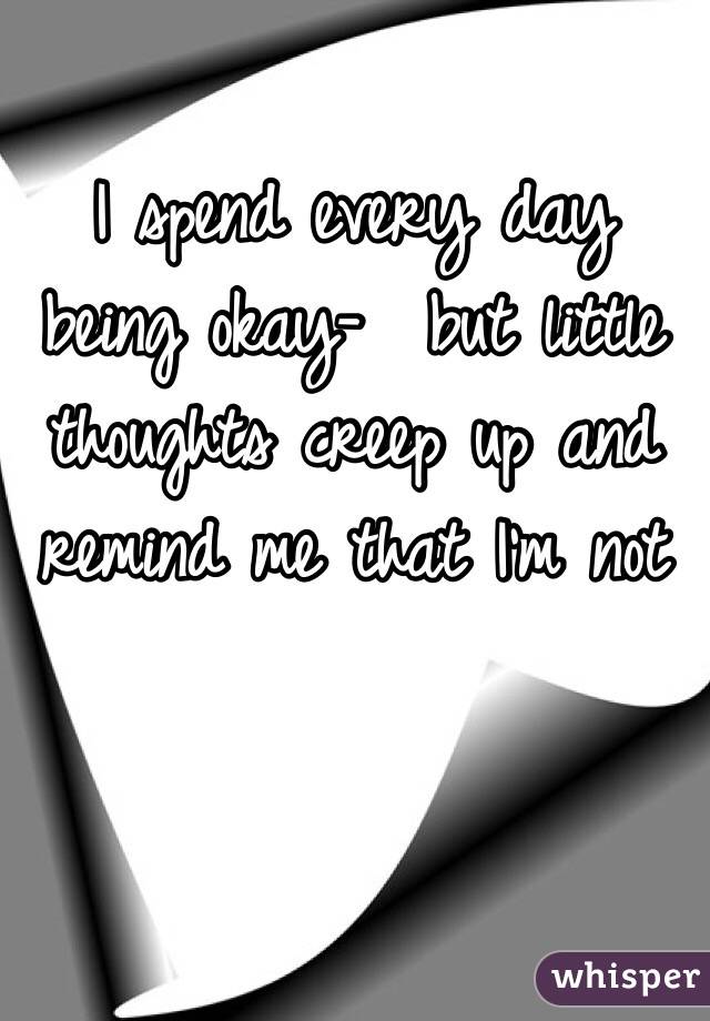 I spend every day being okay-  but little thoughts creep up and remind me that I'm not 