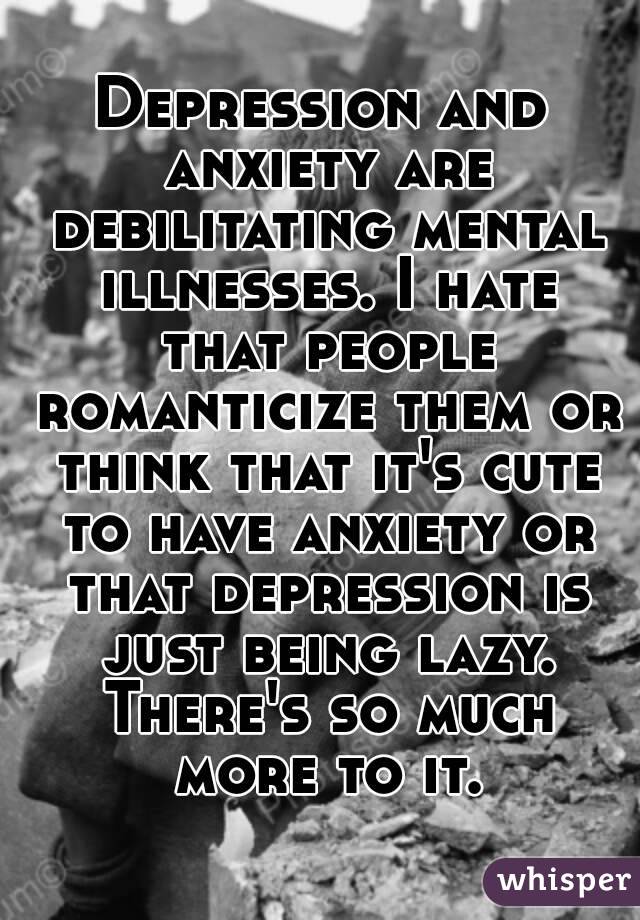 Depression and anxiety are debilitating mental illnesses. I hate that people romanticize them or think that it's cute to have anxiety or that depression is just being lazy. There's so much more to it.