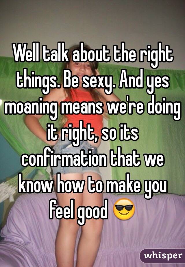Well talk about the right things. Be sexy. And yes moaning means we're doing it right, so its confirmation that we know how to make you feel good 😎