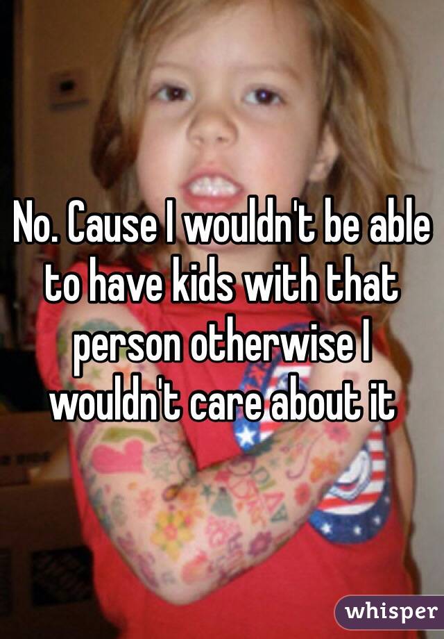 No. Cause I wouldn't be able to have kids with that person otherwise I wouldn't care about it 