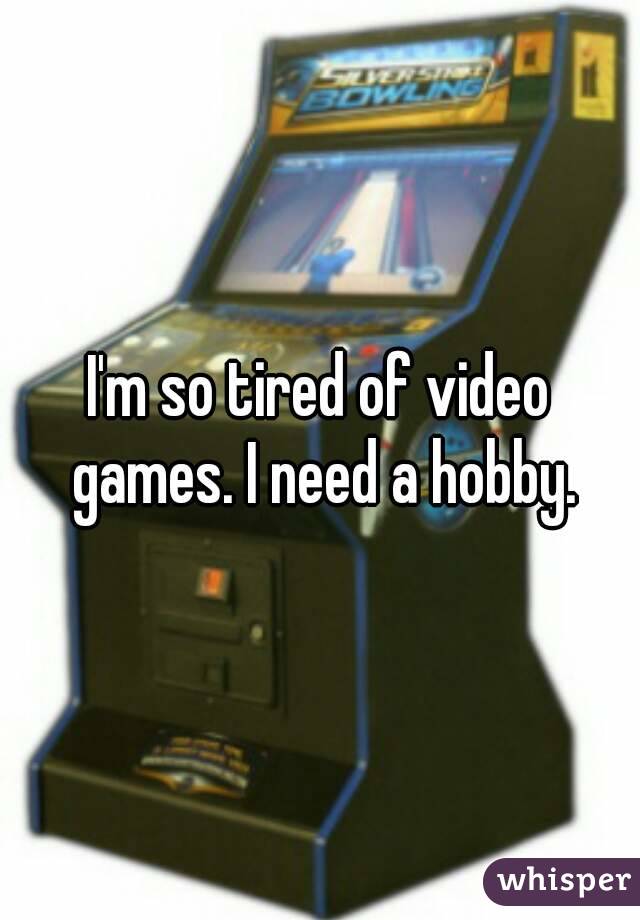 I'm so tired of video games. I need a hobby.