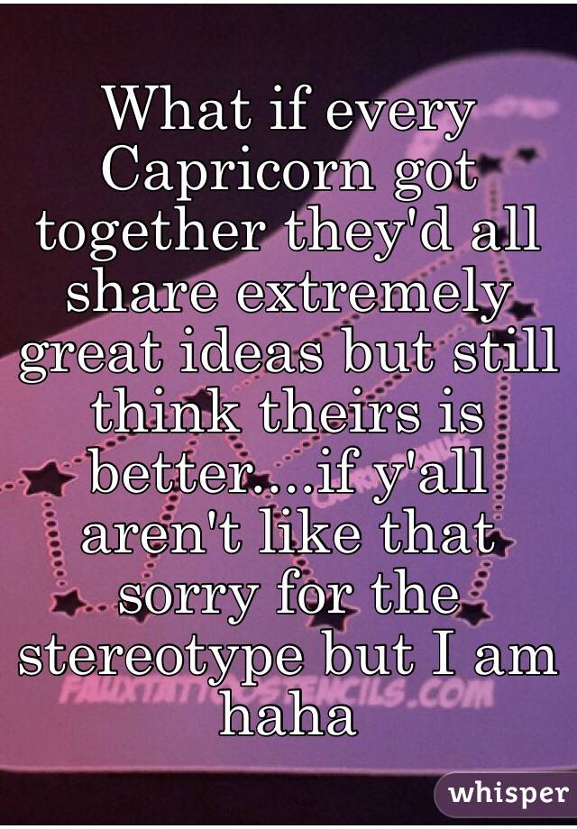 What if every Capricorn got together they'd all share extremely great ideas but still think theirs is better....if y'all aren't like that sorry for the stereotype but I am haha
