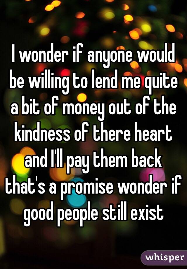 I wonder if anyone would be willing to lend me quite a bit of money out of the kindness of there heart and I'll pay them back that's a promise wonder if good people still exist 