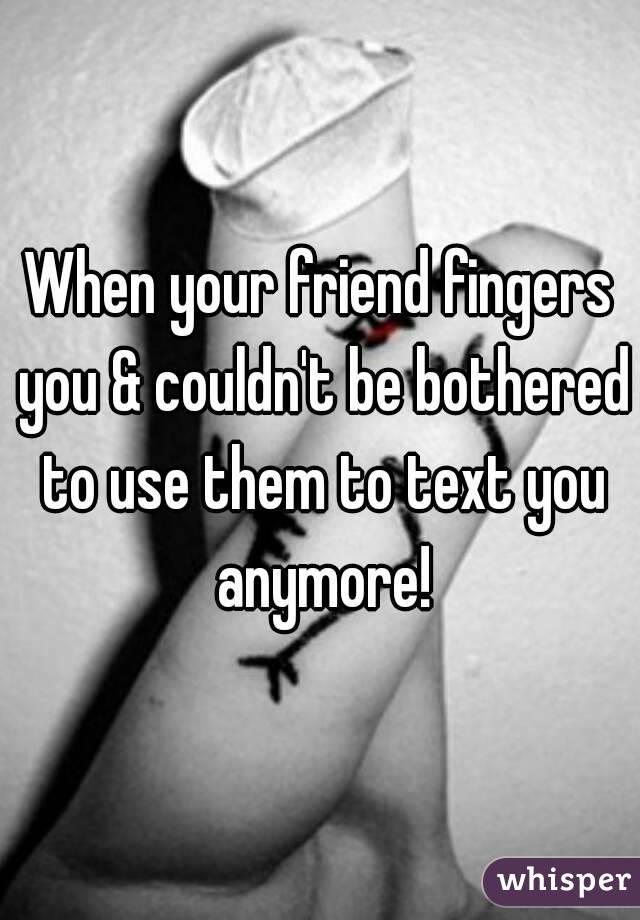 When your friend fingers you & couldn't be bothered to use them to text you anymore!