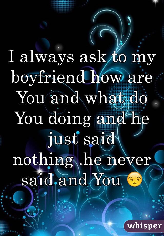 I always ask to my boyfriend how are You and what do You doing and he just said nothing .he never said and You 😒