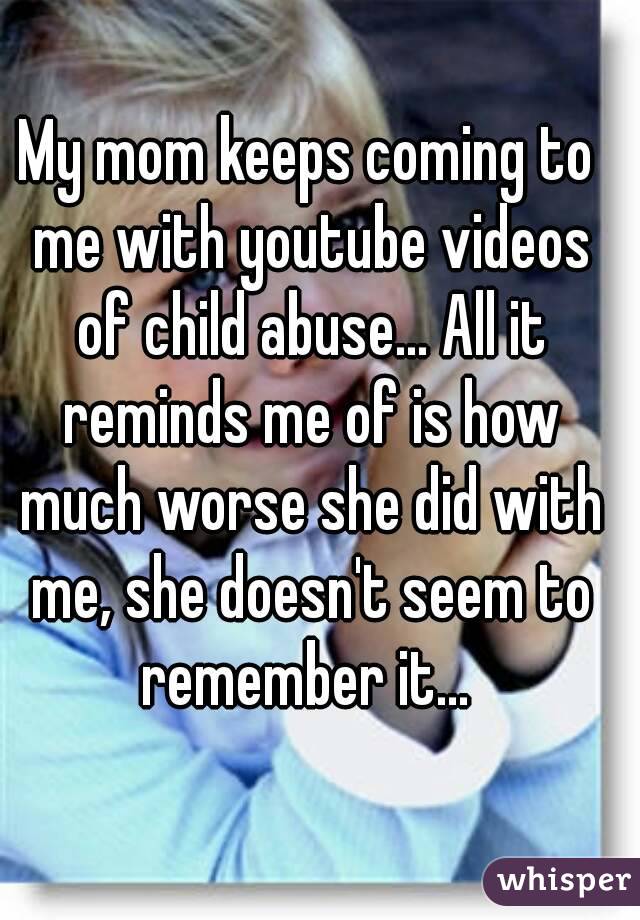 My mom keeps coming to me with youtube videos of child abuse... All it reminds me of is how much worse she did with me, she doesn't seem to remember it... 