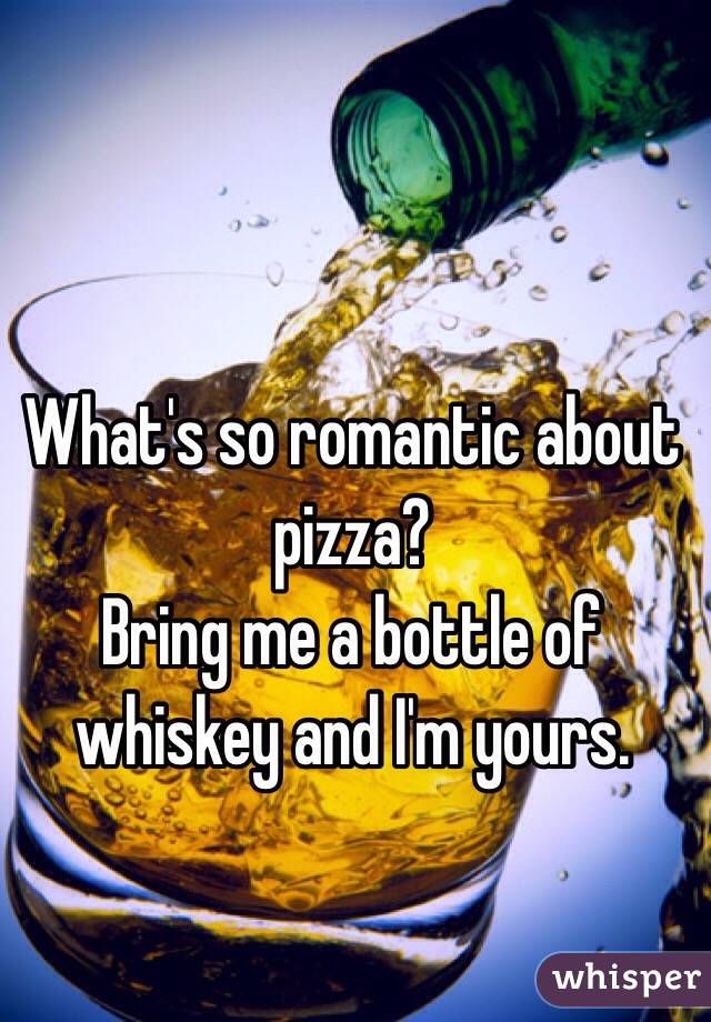 What's so romantic about pizza?
Bring me a bottle of whiskey and I'm yours.