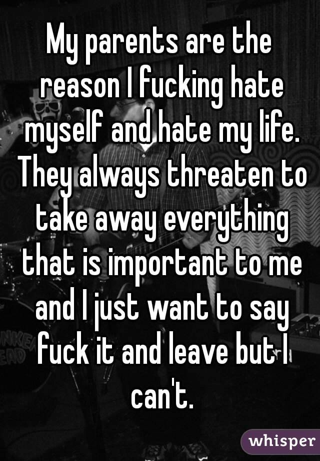 My parents are the reason I fucking hate myself and hate my life. They always threaten to take away everything that is important to me and I just want to say fuck it and leave but I can't.