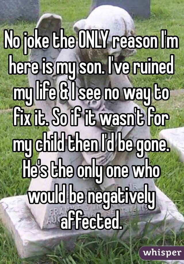 No joke the ONLY reason I'm here is my son. I've ruined my life & I see no way to fix it. So if it wasn't for my child then I'd be gone. He's the only one who would be negatively affected.
