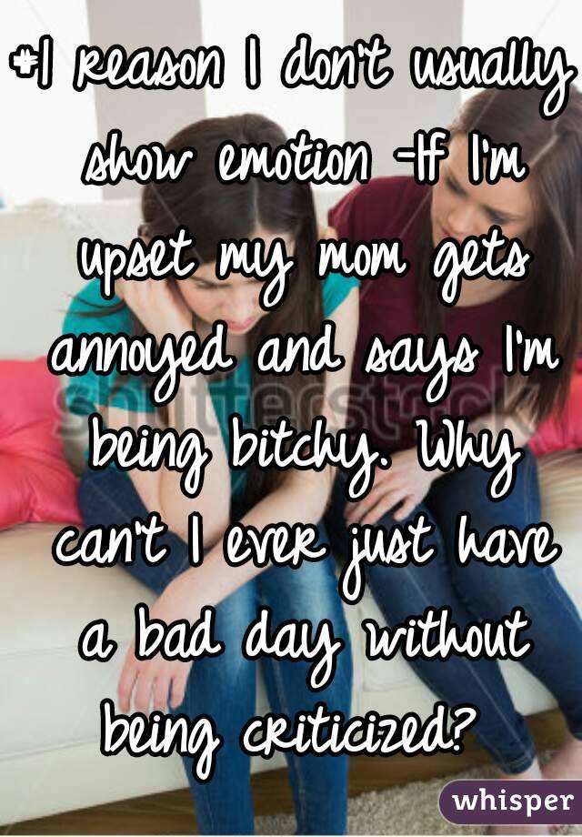 #1 reason I don't usually show emotion -If I'm upset my mom gets annoyed and says I'm being bitchy. Why can't I ever just have a bad day without being criticized? 