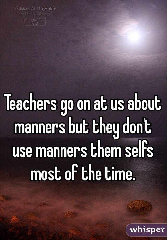 Teachers go on at us about manners but they don't use manners them selfs most of the time. 