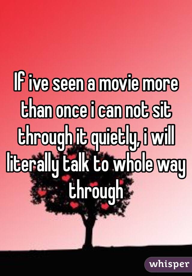 If ive seen a movie more than once i can not sit through it quietly, i will literally talk to whole way through