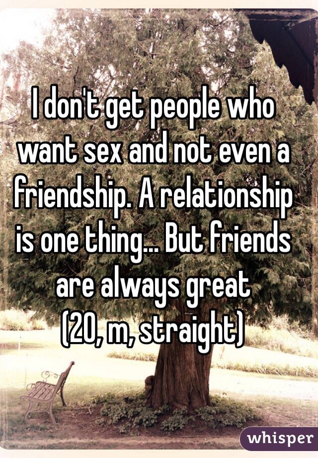 I don't get people who want sex and not even a friendship. A relationship is one thing... But friends are always great
(20, m, straight)