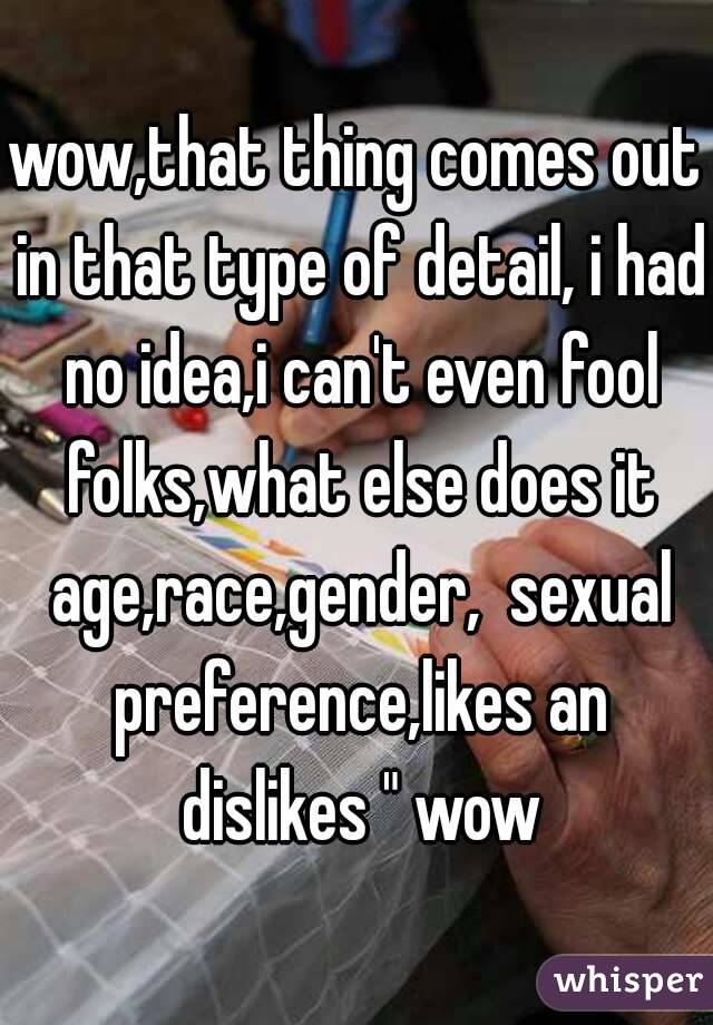 wow,that thing comes out in that type of detail, i had no idea,i can't even fool folks,what else does it age,race,gender,  sexual preference,likes an dislikes " wow