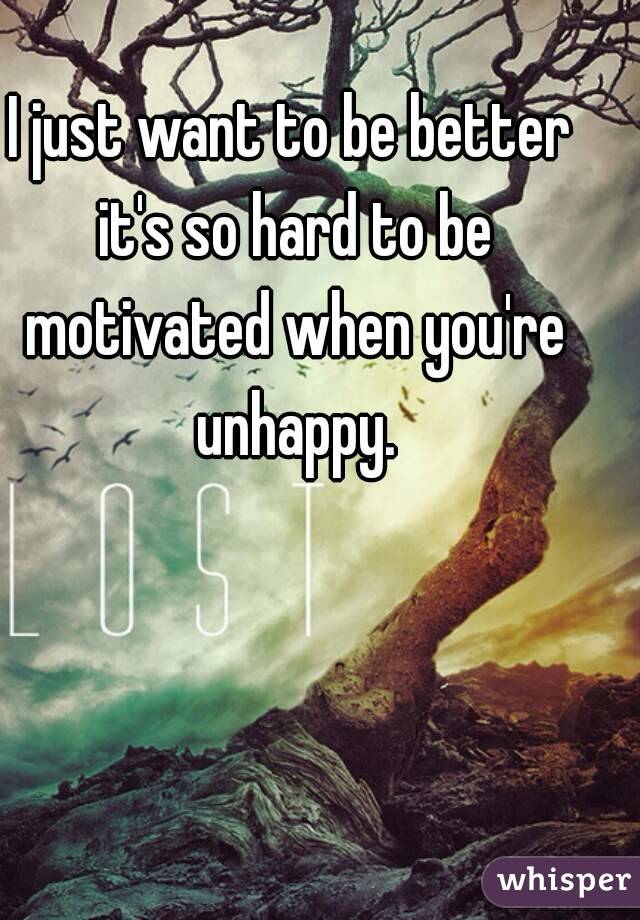 I just want to be better it's so hard to be motivated when you're unhappy.