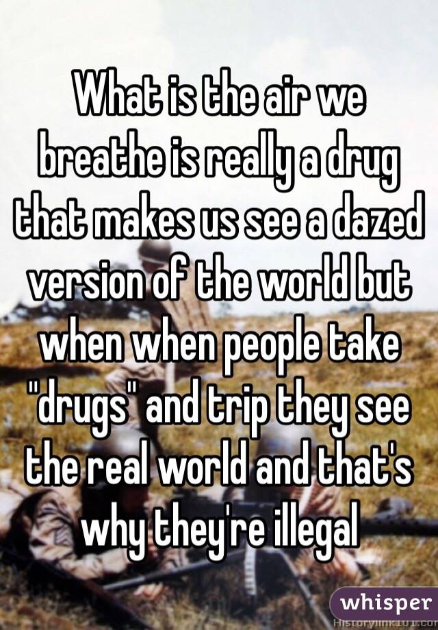  What is the air we breathe is really a drug that makes us see a dazed version of the world but when when people take "drugs" and trip they see the real world and that's why they're illegal 