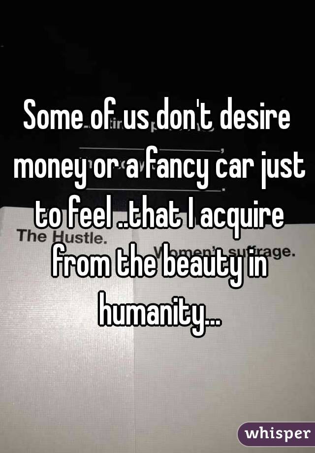 Some of us don't desire money or a fancy car just to feel ..that I acquire from the beauty in humanity...