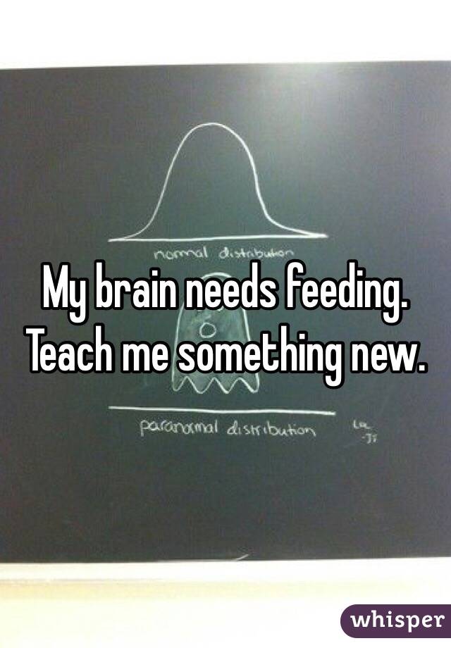 My brain needs feeding.
Teach me something new.