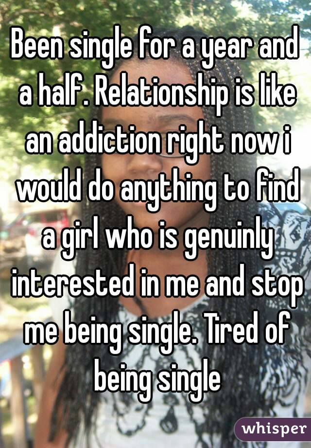 Been single for a year and a half. Relationship is like an addiction right now i would do anything to find a girl who is genuinly interested in me and stop me being single. Tired of being single