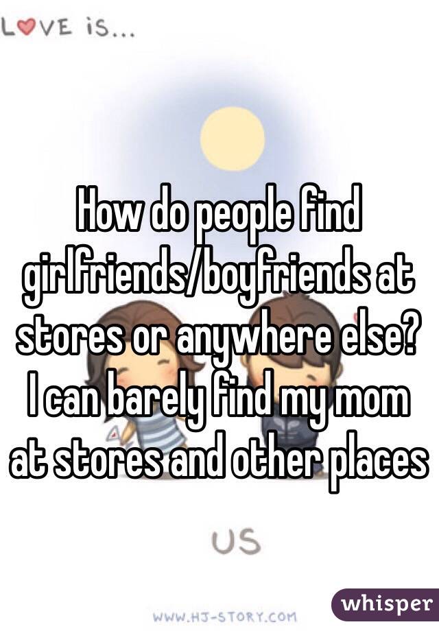How do people find girlfriends/boyfriends at stores or anywhere else? I can barely find my mom at stores and other places
