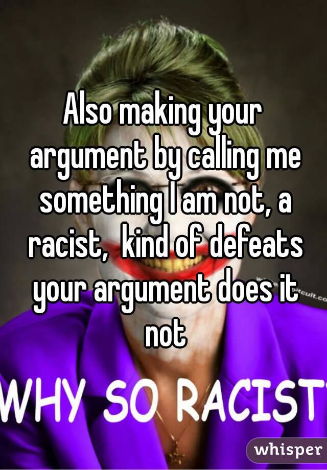 Also making your argument by calling me something I am not, a racist,  kind of defeats your argument does it not