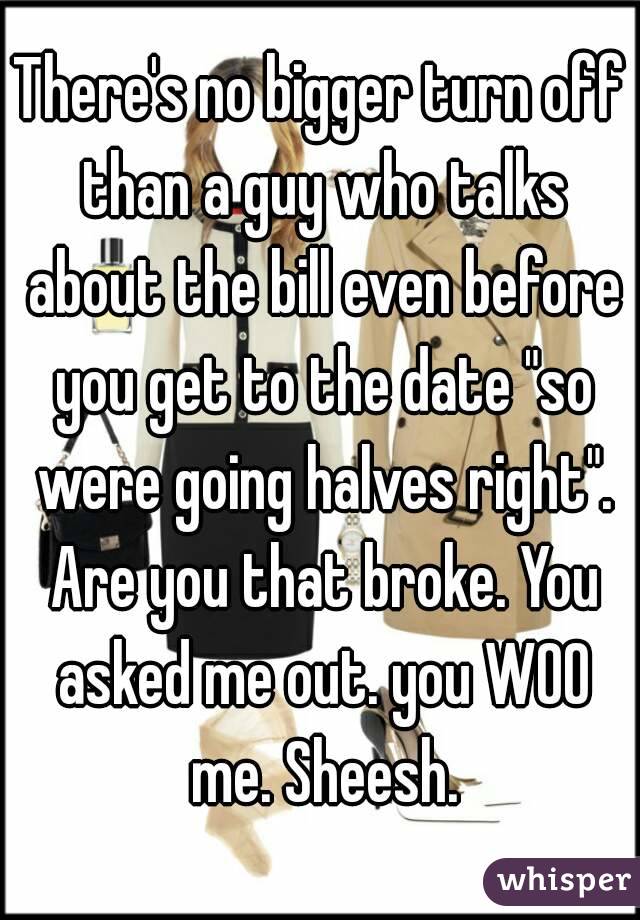 There's no bigger turn off than a guy who talks about the bill even before you get to the date "so were going halves right". Are you that broke. You asked me out. you WOO me. Sheesh.