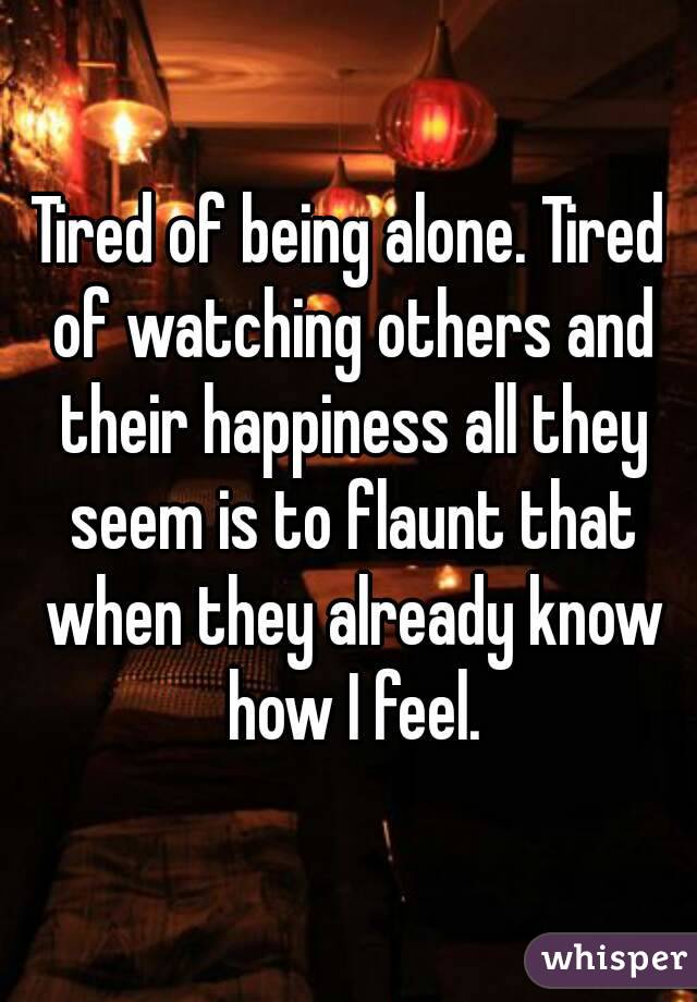 Tired of being alone. Tired of watching others and their happiness all they seem is to flaunt that when they already know how I feel.