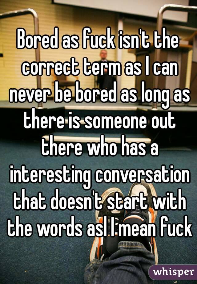 Bored as fuck isn't the correct term as I can never be bored as long as there is someone out there who has a interesting conversation that doesn't start with the words asl I mean fuck