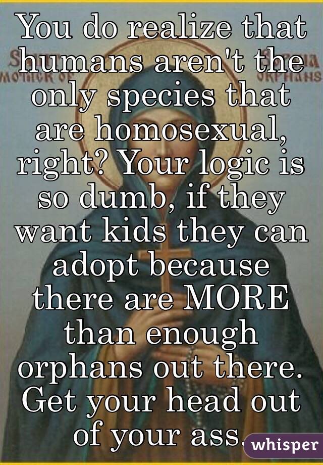You do realize that humans aren't the only species that are homosexual, right? Your logic is so dumb, if they want kids they can adopt because there are MORE than enough orphans out there. Get your head out of your ass. 