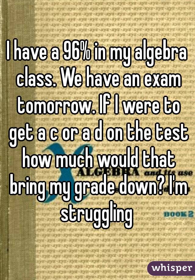 I have a 96% in my algebra class. We have an exam tomorrow. If I were to get a c or a d on the test how much would that bring my grade down? I'm struggling 