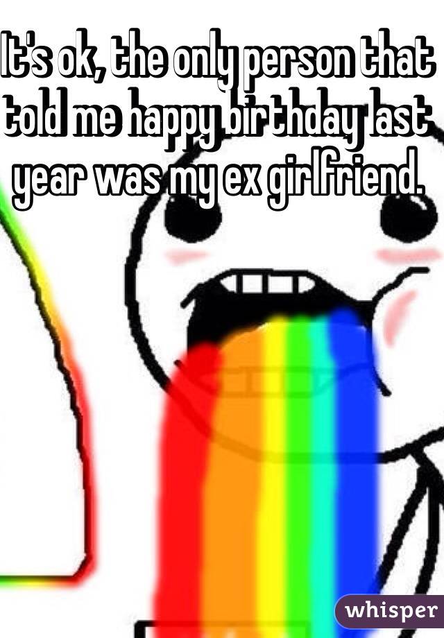It's ok, the only person that told me happy birthday last year was my ex girlfriend. 