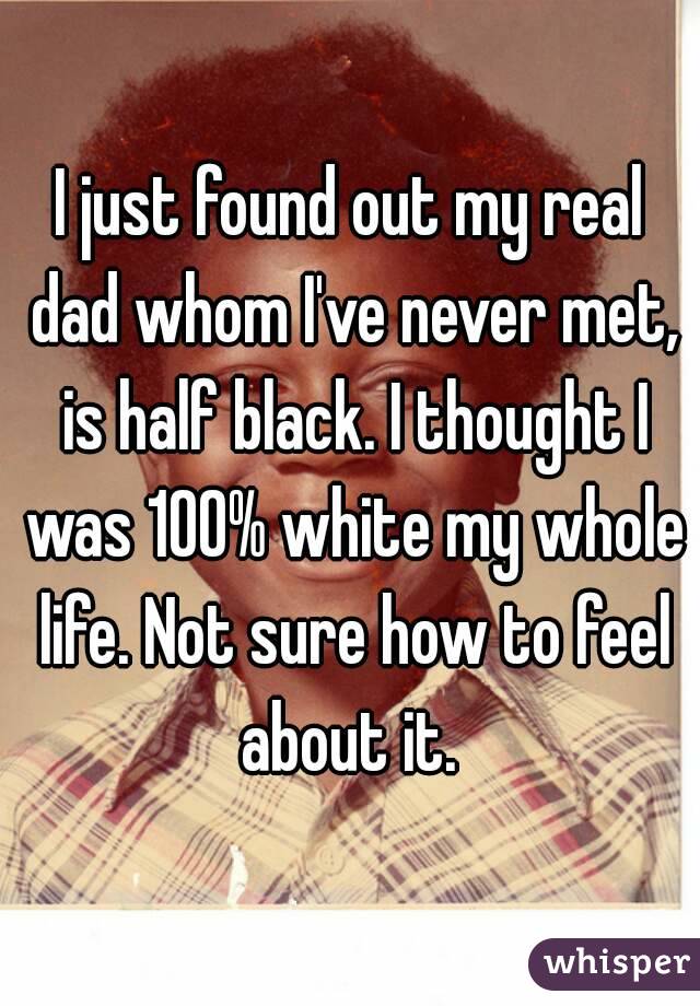 I just found out my real dad whom I've never met, is half black. I thought I was 100% white my whole life. Not sure how to feel about it. 