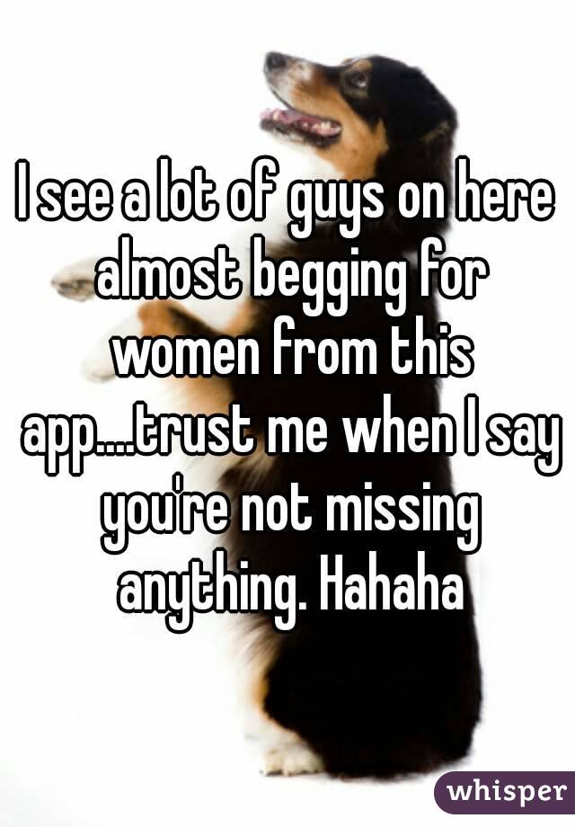 I see a lot of guys on here almost begging for women from this app....trust me when I say you're not missing anything. Hahaha