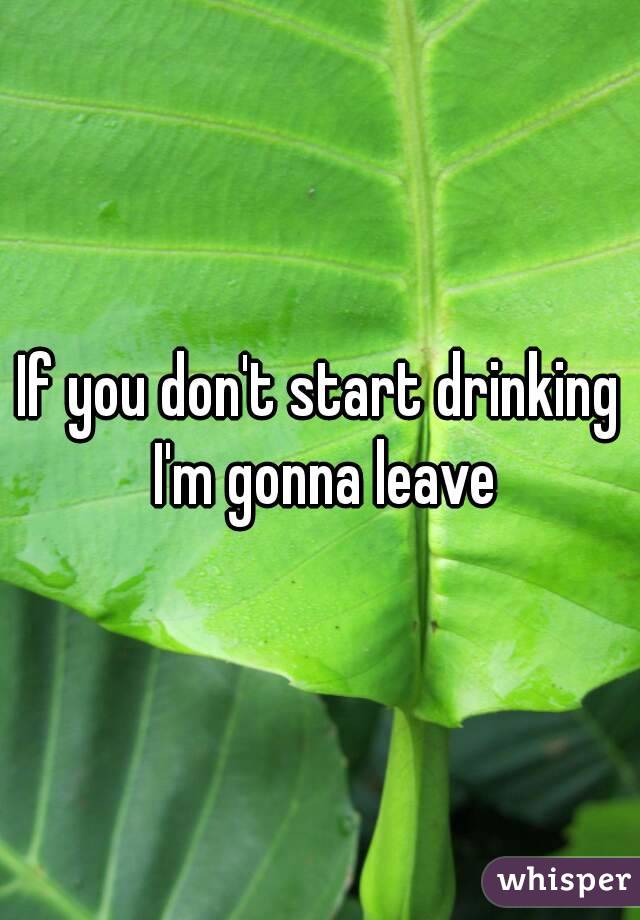If you don't start drinking I'm gonna leave