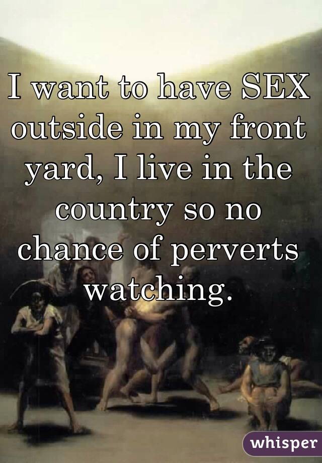 I want to have SEX outside in my front yard, I live in the country so no chance of perverts watching. 