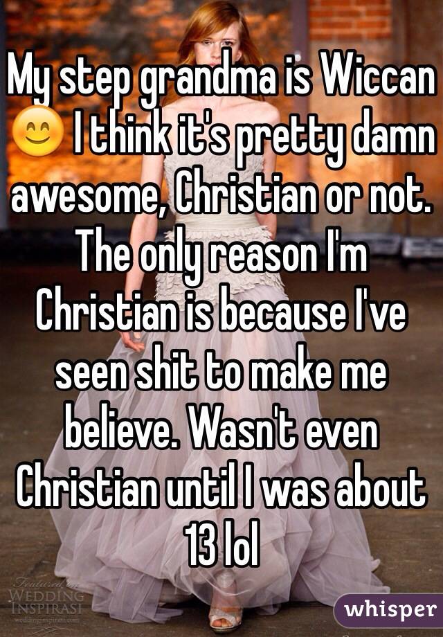 My step grandma is Wiccan 😊 I think it's pretty damn awesome, Christian or not. The only reason I'm Christian is because I've seen shit to make me believe. Wasn't even Christian until I was about 13 lol 