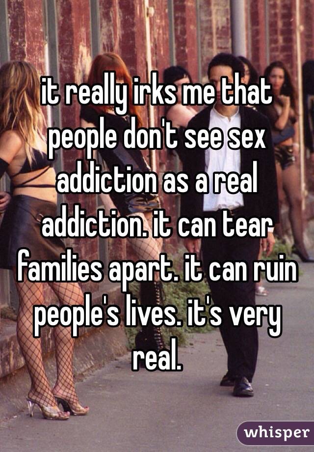 it really irks me that people don't see sex addiction as a real addiction. it can tear families apart. it can ruin people's lives. it's very real.