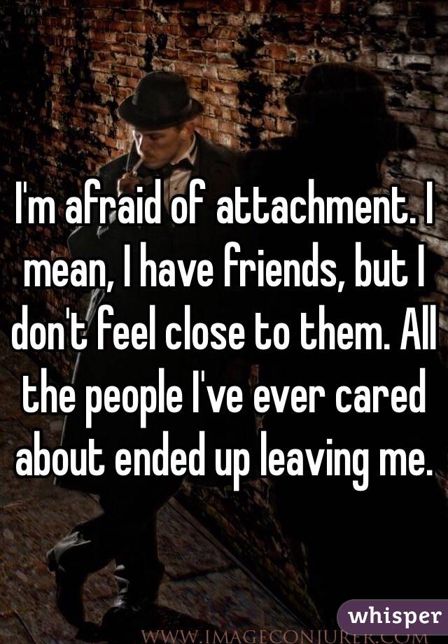 I'm afraid of attachment. I mean, I have friends, but I don't feel close to them. All the people I've ever cared about ended up leaving me.